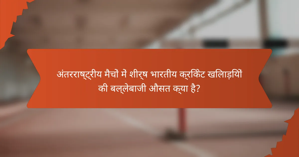 अंतरराष्ट्रीय मैचों में शीर्ष भारतीय क्रिकेट खिलाड़ियों की बल्लेबाजी औसत क्या है?