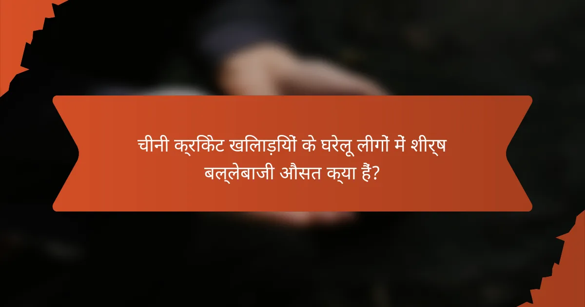 चीनी क्रिकेट खिलाड़ियों के घरेलू लीगों में शीर्ष बल्लेबाजी औसत क्या हैं?