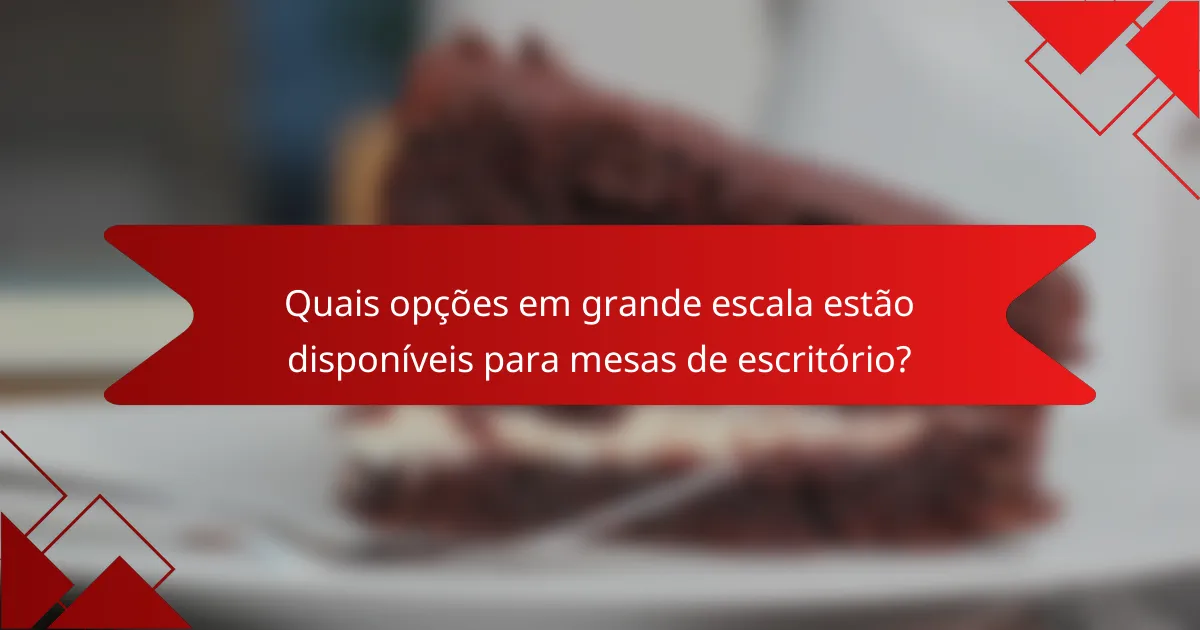 Quais opções em grande escala estão disponíveis para mesas de escritório?