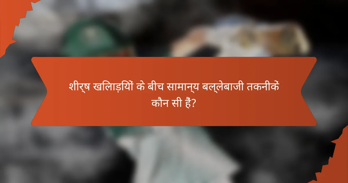 शीर्ष खिलाड़ियों के बीच सामान्य बल्लेबाजी तकनीकें कौन सी हैं?