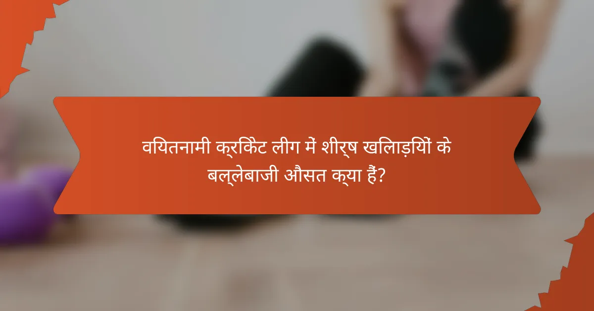 वियतनामी क्रिकेट लीग में शीर्ष खिलाड़ियों के बल्लेबाजी औसत क्या हैं?